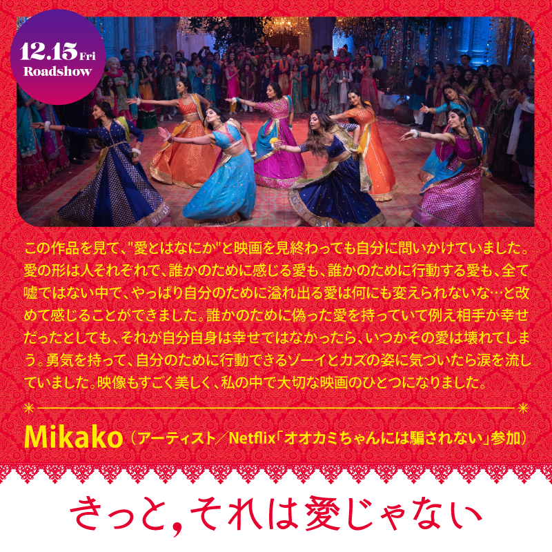 この作品を見て、愛とはなにがと映画を見終わっても自分に問いかけていました。愛の形は人それぞれで、誰かのために感じる愛も、誰かのために行動する愛も、全て嘘ではない中で、やっぱり自分のために溢れ出る愛は何にも変えられないな・と改めて感じることができました。誰かのために偽った愛を持っていて例え相手が幸せだったとしても、それが自分自身は幸せではなかったら、いつかその愛は壊れてしまかう。東気を持って、自分のために行動できるソーイとカズの姿に気づいたら涙を流していました。映像もすごく美しく、私の中で大切な映画のひとつになりました。Mikako（アーティスト／Nethix「オオカミちゃんには駆されない」参加）